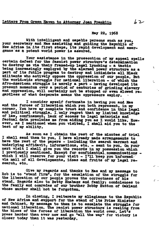 Letters Frou Green Eaven to Attorney Josn Pramkiin b noy 22, 1968 With intelligent and capable persons such as you, your secretary and ¥ae assisting and guiding the Republia of New Africa in its first steps, 1ts rapid development and emer- gence’as @ potent world power is assured, Your assistance in the prosecution of my sppeal spells certain defeat for the fasoist powsr structure‘s determination o destroy me vis their framed-up legal lynching - & tactic being increasingly omployed by the alarmed power structure as & part of 1ts futile program to destroy and intimidate all Blaock militants who actively oppose the oppression of our people, But the world-wide struggle for national liberation - of whioh the Afro-American struggle 1s merely a part - having developed its. present momentus over a period of centuries of grinding slavery and oppression, will certainly not be stopped or sven lowed re- gardloss of What desperate means the oppresscre employ, . I oonsider myself fortunate in having you and Mae and the foroes of liberation Which you both represent, in my ocomer. You Iave my complete trust and oonfidence in this legal snd poiitical strussle, I.only regret that my limited kmowledge of law, confinement, liok of acoess to legal materials and factual data precludes me from aiding you as I.would 1like. How- ever, as I mentioned when you visited, I shall aid you to the best of ny ability. As soon as I cbtain the rest of the mimutes of trial I shall send them to you, I have already uade arrengements to have the Test of the papers - including the search warrant and underlying affidavit, informations, ets, - sent to you, On your next vislt I shall give you the records tn my possession whioh I proviously mentioned, Except for. confidential oommunioations - which I will reserve for your vielt - I’1L keep you informed: via 3all of all developuents, idess and fruits of my legal Te- search, eto, Give ny Tegards and thanks to Mae and my messags to Bob 18 to “stand firn", for the escalation of the struggle for the 11veration of our people proves the correotmess of hi stand, Regards also to Betty Shabazz and family) condolences to the fanily and oomrades of our brother Bobby Hutton of Oakland whose munder stall not be forgotten. . In closing, I reiterate my allegiance to the Republic of New Afrioa and support for the stand of 1ts Prime Minimter and Cabinet, My message to them ia-to sscalate the strugele for Dational 1iberation. The recist power struoture’is resling from the blows of the forces of liberation the world over, Let press harder than ever now and go "all the ¥ay" for viotory is oloser today than it was yesterday,